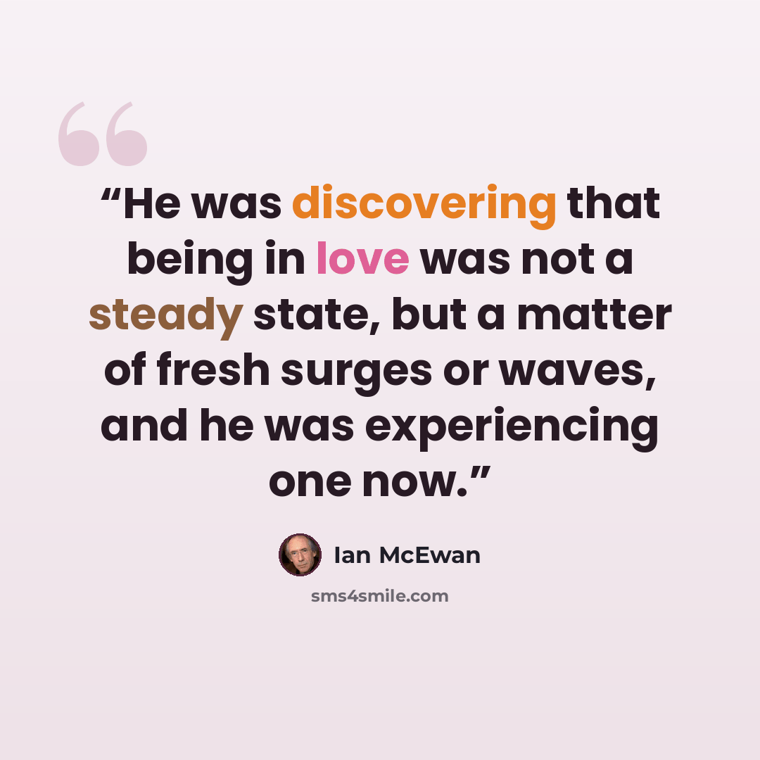 “He was discovering that being in love was not a steady state, but a matter of fresh surges or waves, and he was experiencing one now.” quote by Ian McEwan
