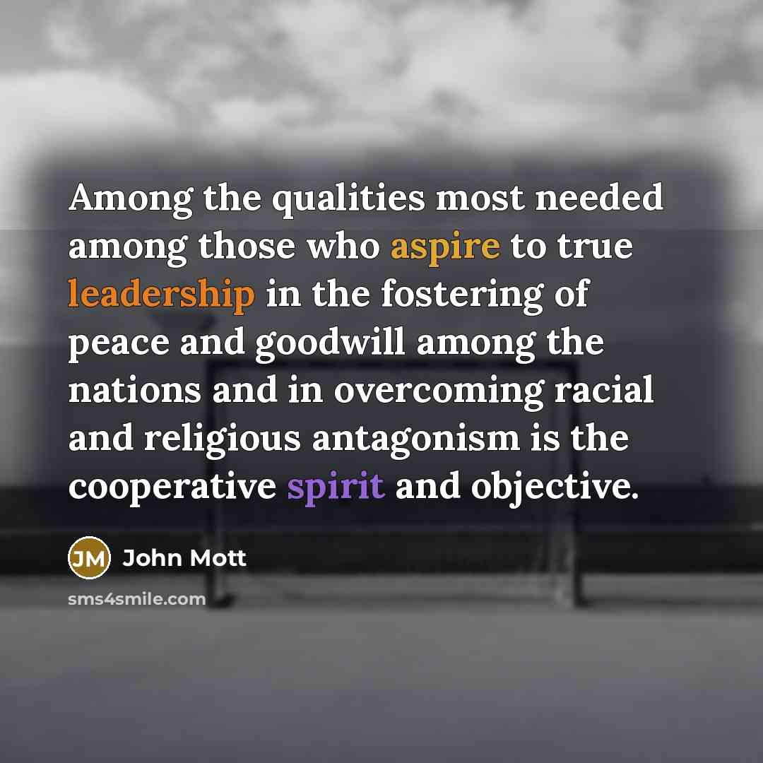“Among the qualities most needed among those who aspire to true leadership in the fostering of peace and goodwill among the nations and in overcoming racial and religious antagonism is the cooperative spirit and objective.” quote by John Mott