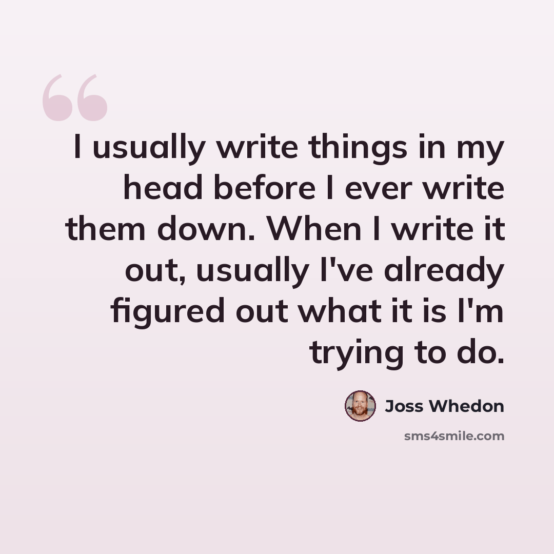 “I usually write things in my head before I ever write them down. When I write it out, usually I've already figured out what it is I'm trying to do.” quote by Joss Whedon