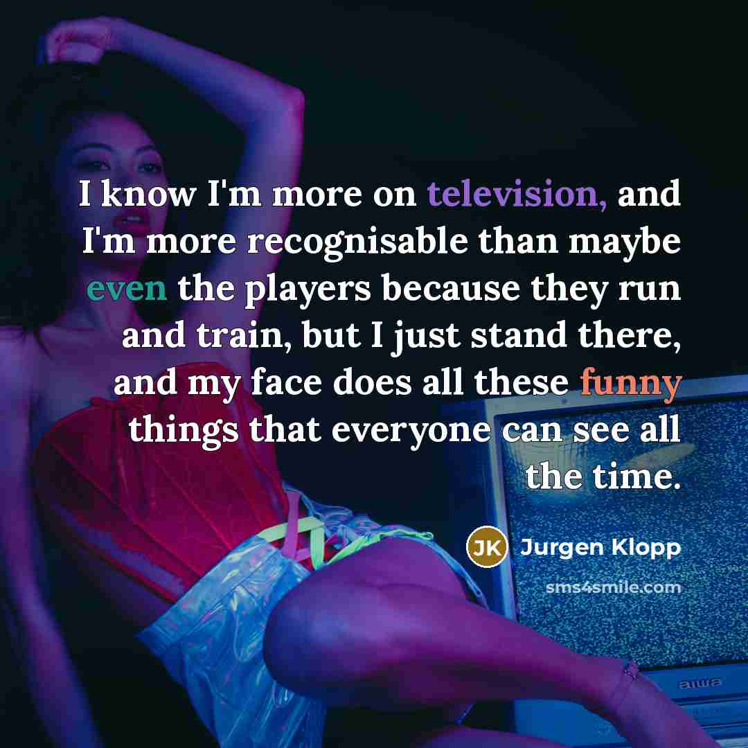 “I know I'm more on television, and I'm more recognisable than maybe even the players because they run and train, but I just stand there, and my face does all these funny things that everyone can see all the time.” quote by Jurgen Klopp