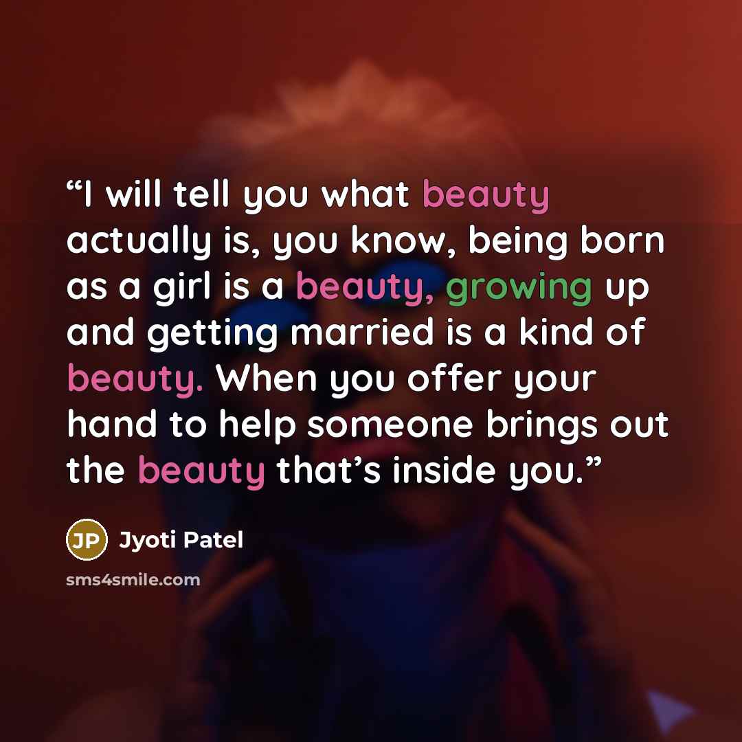 “I will tell you what beauty actually is, you know, being born as a girl is a beauty, growing up and getting married is a kind of beauty. When you offer your hand to help someone brings out the beauty that’s inside you.” quote by Jyoti Patel