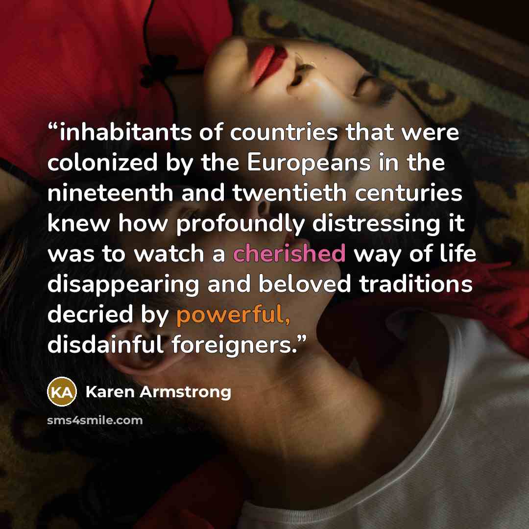“inhabitants of countries that were colonized by the Europeans in the nineteenth and twentieth centuries knew how profoundly distressing it was to watch a cherished way of life disappearing and beloved traditions decried by powerful, disdainful foreigners.” quote by Karen Armstrong