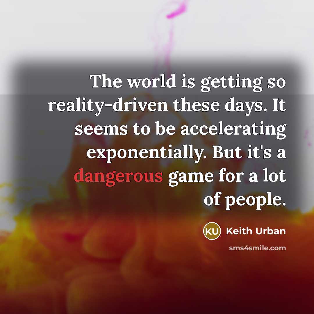 “The world is getting so reality-driven these days. It seems to be accelerating exponentially. But it's a dangerous game for a lot of people.” quote by Keith Urban