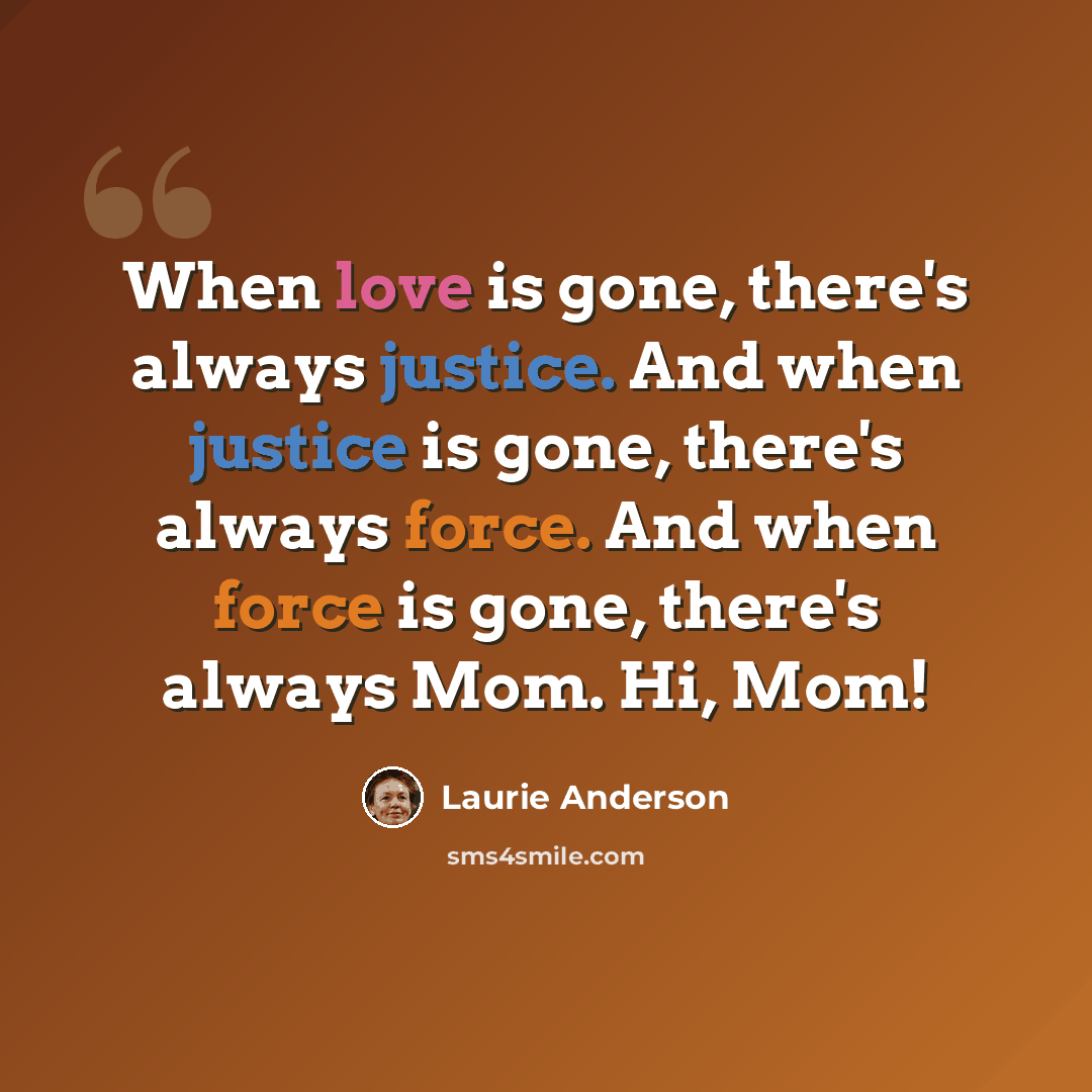 “When love is gone, there's always justice. And when justice is gone, there's always force. And when force is gone, there's always Mom. Hi, Mom!” quote by Laurie Anderson