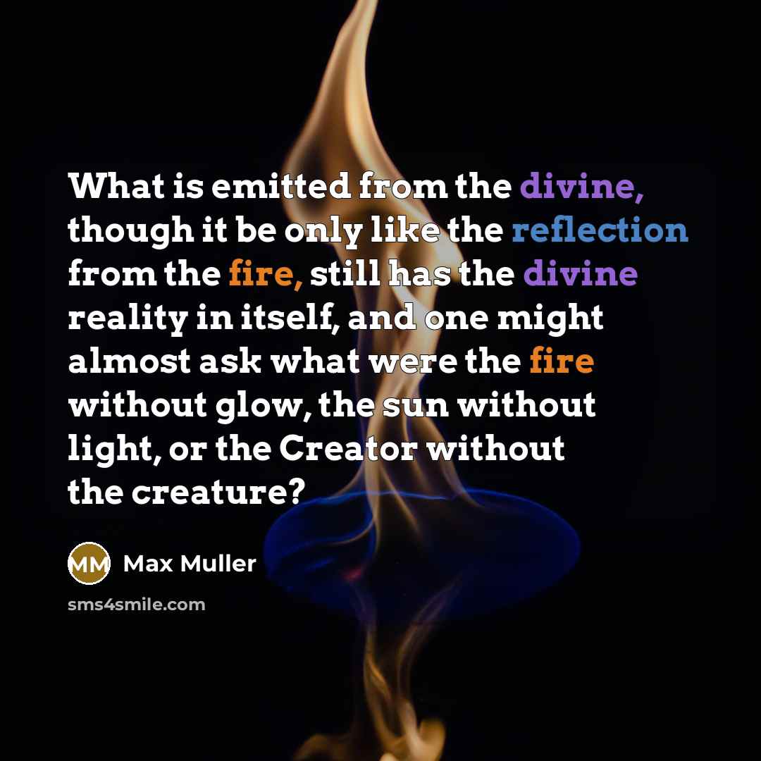 “What is emitted from the divine, though it be only like the reflection from the fire, still has the divine reality in itself, and one might almost ask what were the fire without glow, the sun without light, or the Creator without the creature?” quote by Max Muller