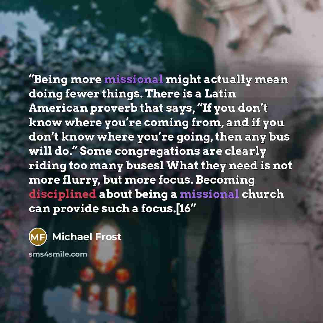 “Being more missional might actually mean doing fewer things. There is a Latin American proverb that says, “If you don’t know where you’re coming from, and if you don’t know where you’re going, then any bus will do.” Some congregations are clearly riding too many busesl What they need is not more…” quote by Michael Frost