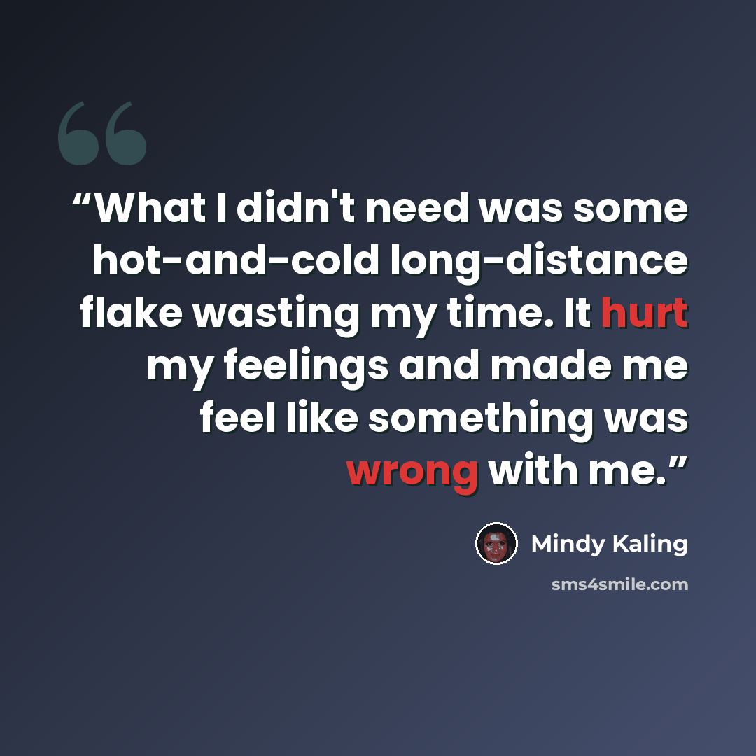 “What I didn't need was some hot-and-cold long-distance flake wasting my time. It hurt my feelings and made me feel like something was wrong with me.” quote by Mindy Kaling