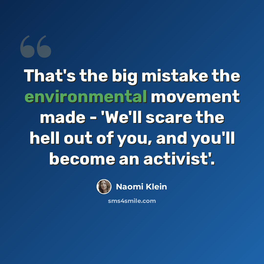 “That's the big mistake the environmental movement made - 'We'll scare the hell out of you, and you'll become an activist'.” quote by Naomi Klein