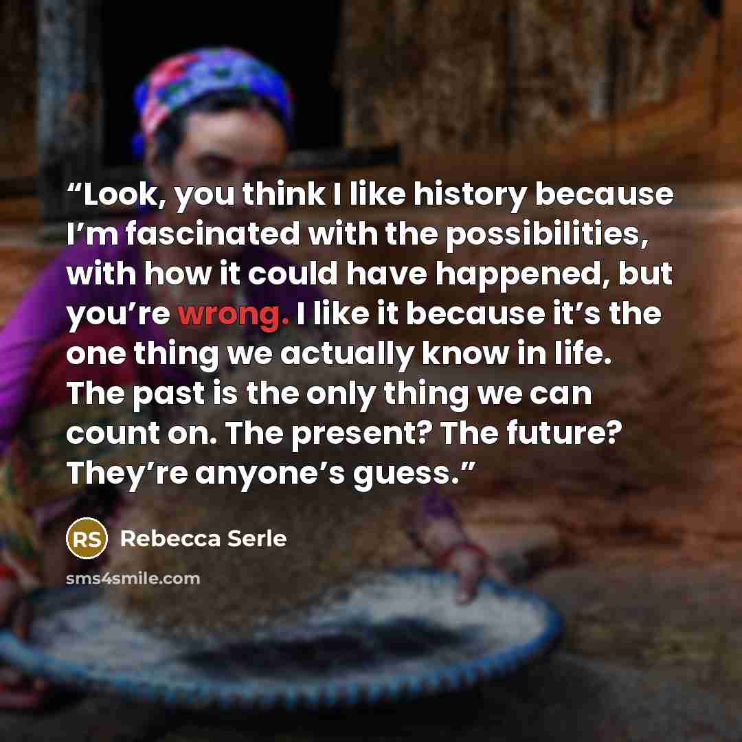 “Look, you think I like history because I’m fascinated with the possibilities, with how it could have happened, but you’re wrong. I like it because it’s the one thing we actually know in life. The past is the only thing we can count on. The present? The future? They’re anyone’s guess.” quote by Rebecca Serle
