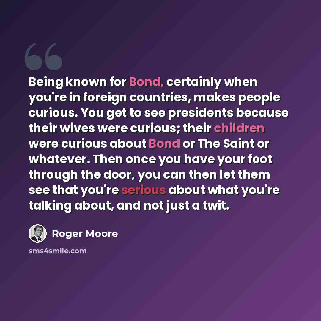 “Being known for Bond, certainly when you're in foreign countries, makes people curious. You get to see presidents because their wives were curious; their children were curious about Bond or The Saint or whatever. Then once you have your foot through the door, you can then let them see that you're…” quote by Roger Moore