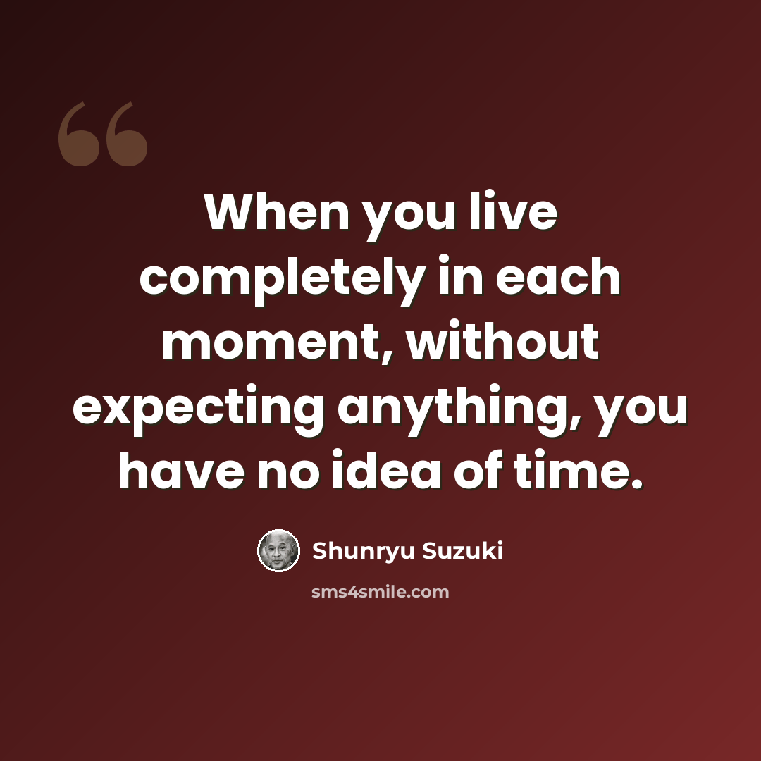 “When you live completely in each moment, without expecting anything, you have no idea of time.” quote by Shunryu Suzuki