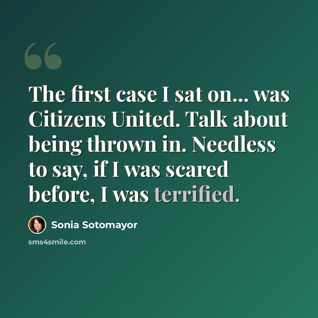 “The first case I sat on... was Citizens United. Talk about being thrown in. Needless to say, if I was scared before, I was terrified.” quote by Sonia Sotomayor