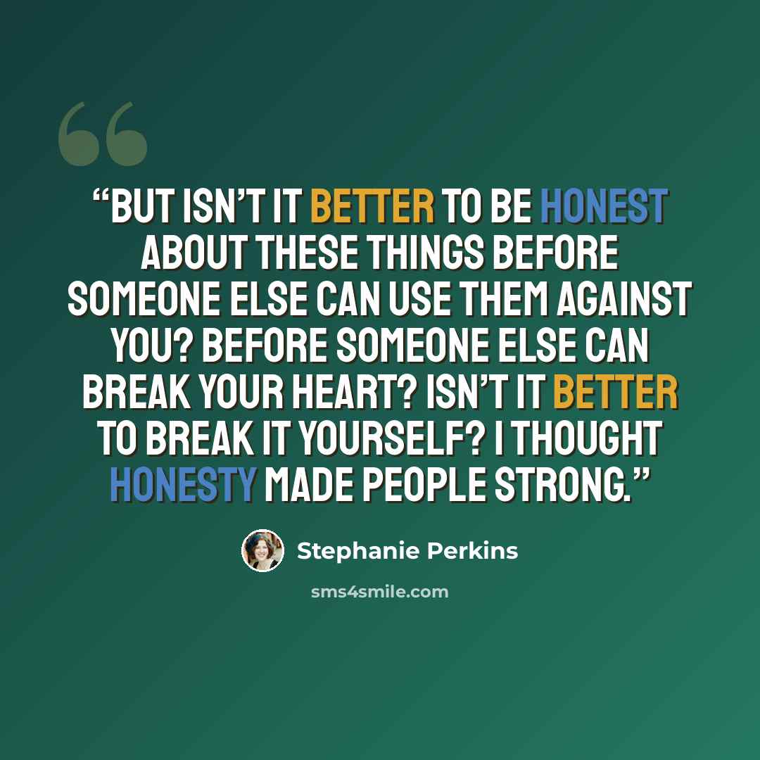 “But isn’t it better to be honest about these things before someone else can use them against you? Before someone else can break your heart? Isn’t it better to break it yourself? I thought honesty made people strong.” quote by Stephanie Perkins