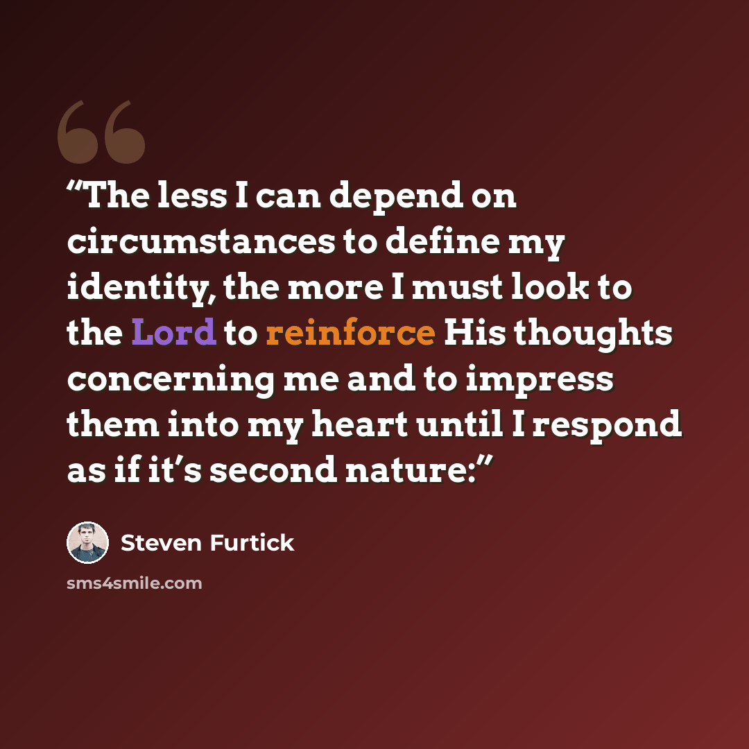“The less I can depend on circumstances to define my identity, the more I must look to the Lord to reinforce His thoughts concerning me and to impress them into my heart until I respond as if it’s second nature:” quote by Steven Furtick