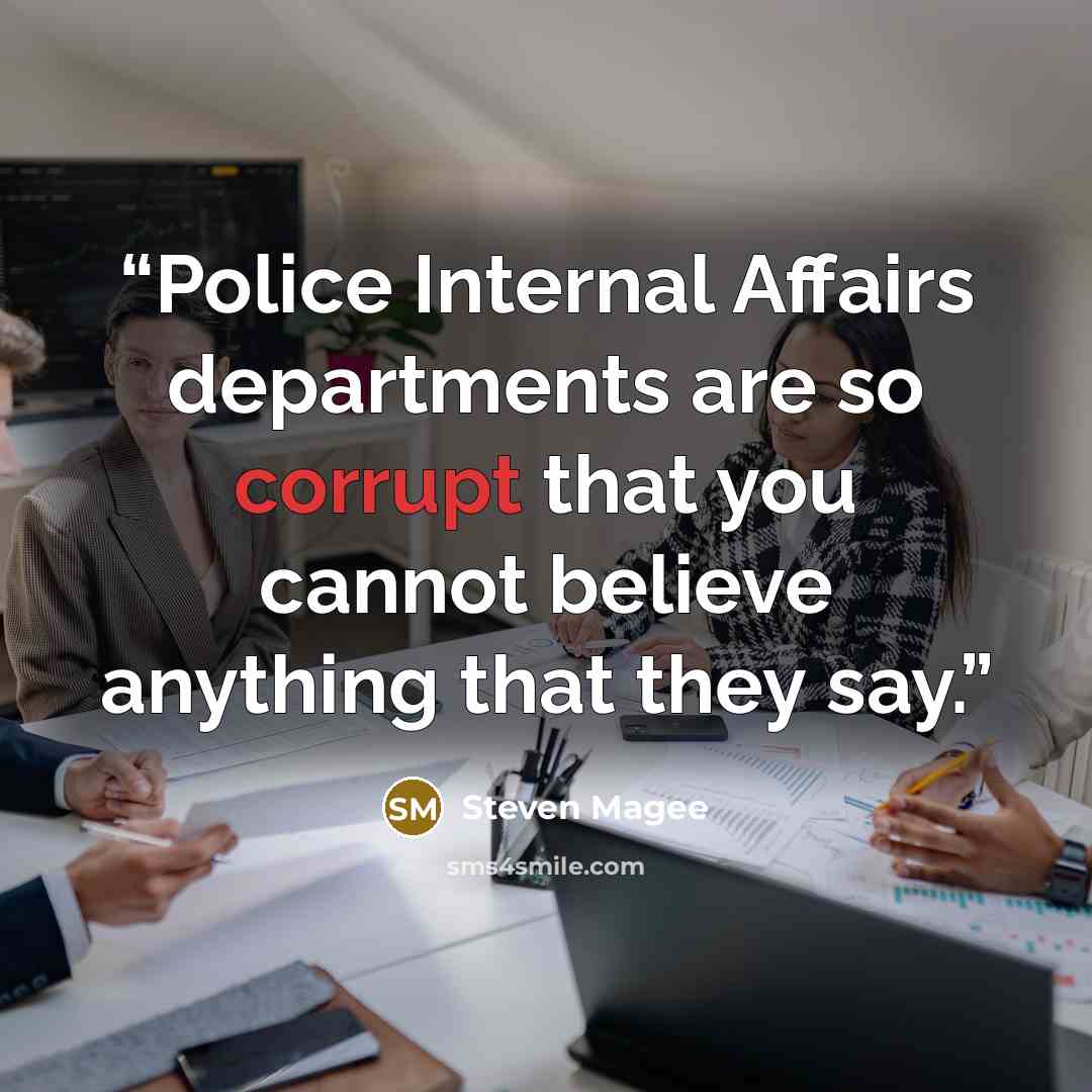 “Police Internal Affairs departments are so corrupt that you cannot believe anything that they say.” quote by Steven Magee