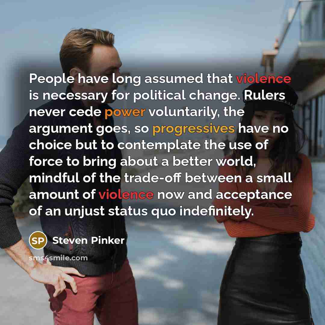 “People have long assumed that violence is necessary for political change. Rulers never cede power voluntarily, the argument goes, so progressives have no choice but to contemplate the use of force to bring about a better world, mindful of the trade-off between a small amount of violence now and…” quote by Steven Pinker