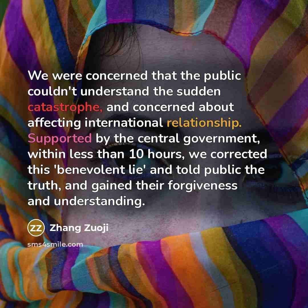 “We were concerned that the public couldn't understand the sudden catastrophe, and concerned about affecting international relationship. Supported by the central government, within less than 10 hours, we corrected this 'benevolent lie' and told public the truth, and gained their forgiveness and…” quote by Zhang Zuoji