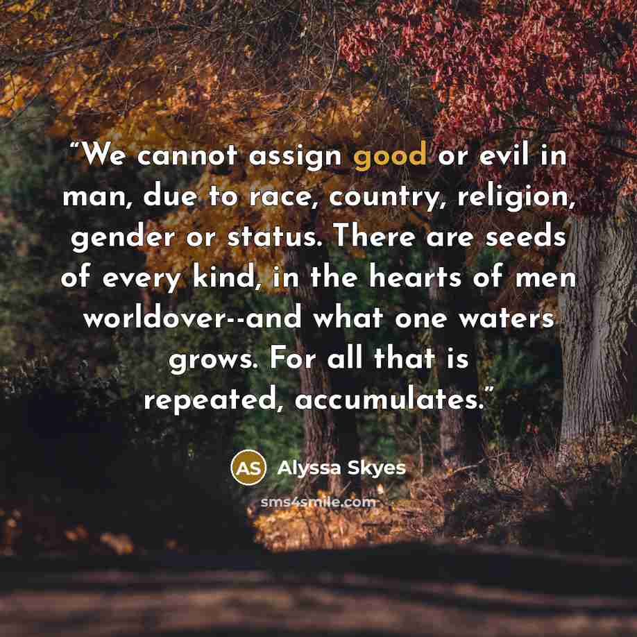 “We cannot assign good or evil in man, due to race, country, religion, gender or status. There are seeds of every kind, in the hearts of men worldover--and what one waters grows. For all that is repeated, accumulates.” quote by Alyssa Skyes