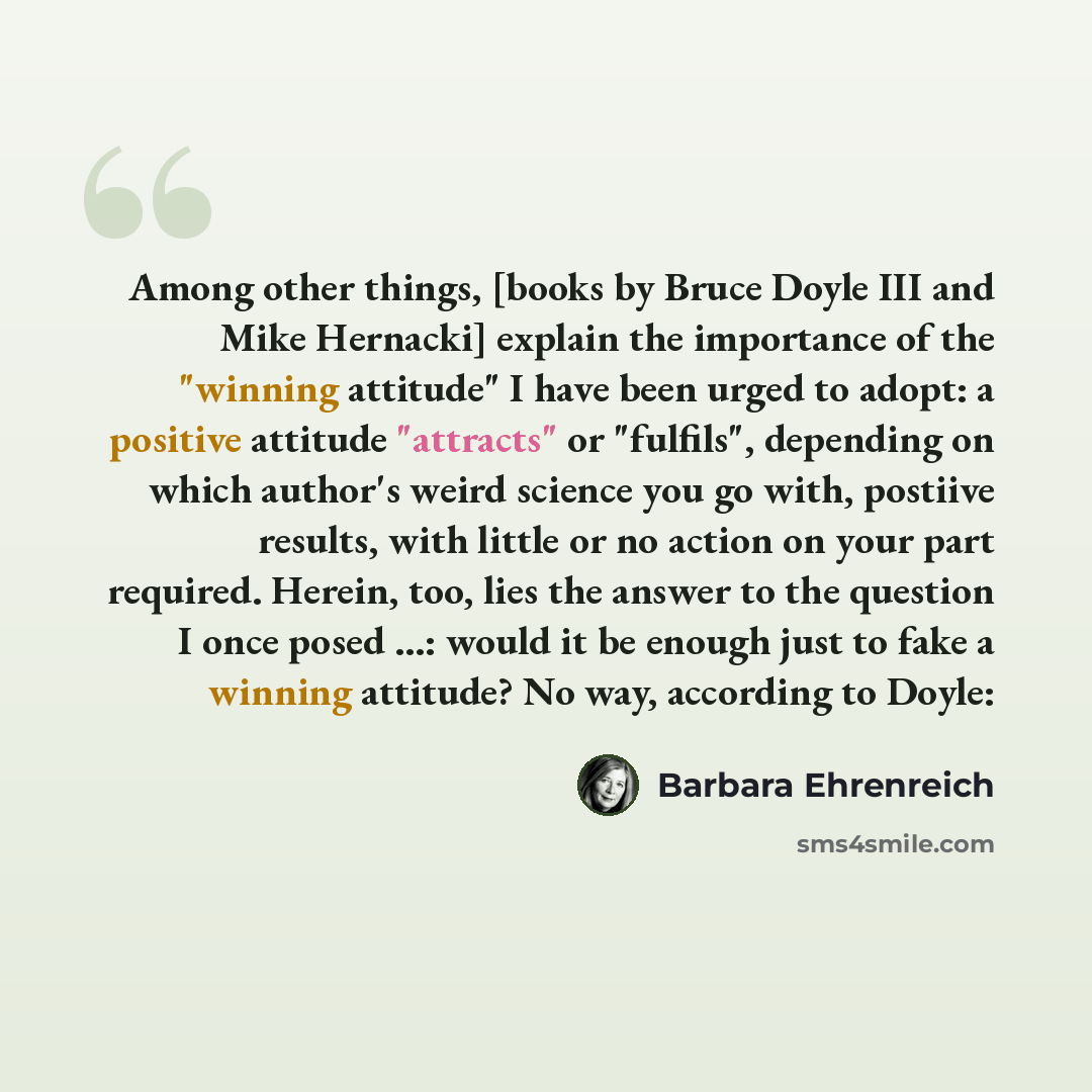 “Among other things, [books by Bruce Doyle III and Mike Hernacki] explain the importance of the "winning attitude" I have been urged to adopt: a positive attitude "attracts" or "fulfils", depending on which author's weird science you go with, postiive results, with little or no action on your part…” quote by Barbara Ehrenreich