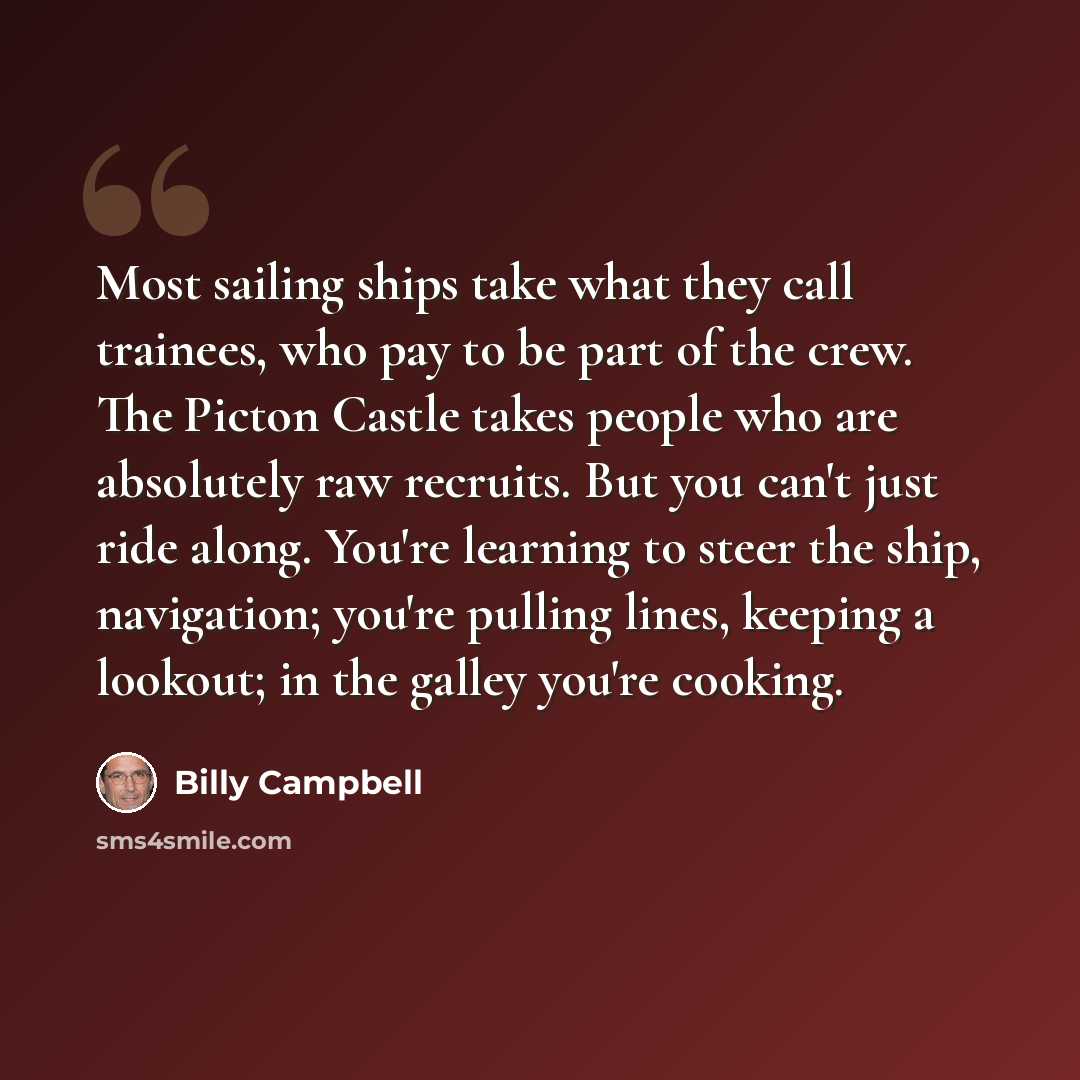 “Most sailing ships take what they call trainees, who pay to be part of the crew. The Picton Castle takes people who are absolutely raw recruits. But you can't just ride along. You're learning to steer the ship, navigation; you're pulling lines, keeping a lookout; in the galley you're cooking.” quote by Billy Campbell