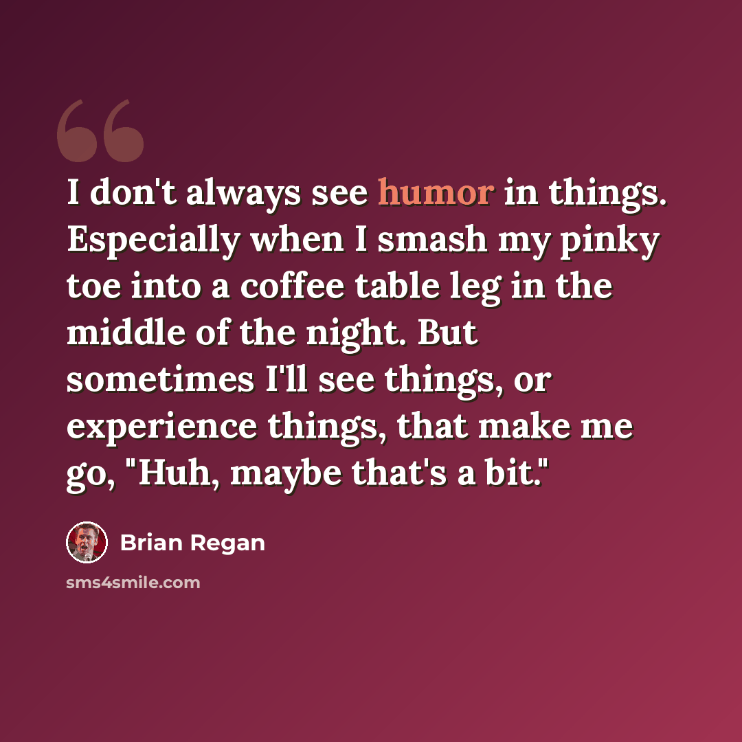 “I don't always see humor in things. Especially when I smash my pinky toe into a coffee table leg in the middle of the night. But sometimes I'll see things, or experience things, that make me go, "Huh, maybe that's a bit."” quote by Brian Regan