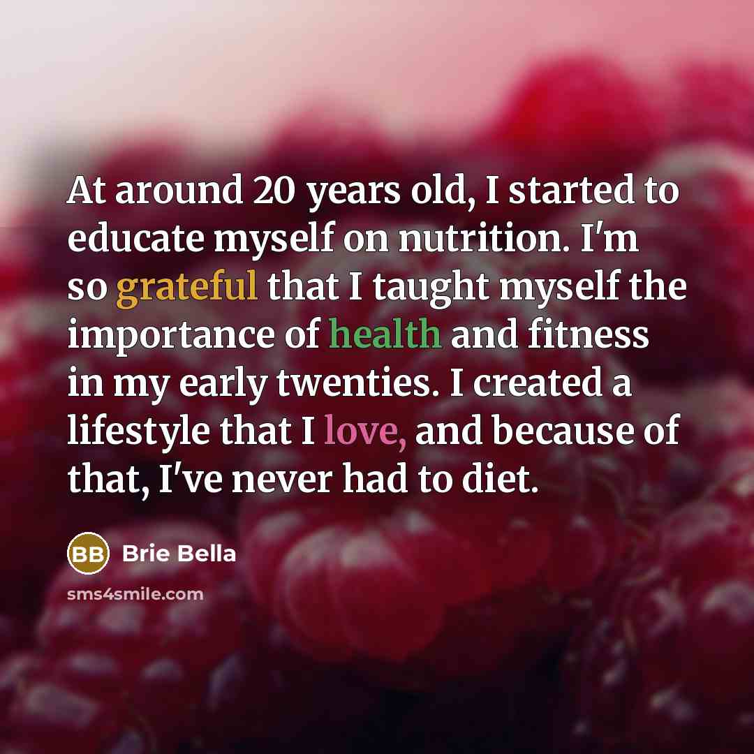 “At around 20 years old, I started to educate myself on nutrition. I'm so grateful that I taught myself the importance of health and fitness in my early twenties. I created a lifestyle that I love, and because of that, I've never had to diet.” quote by Brie Bella