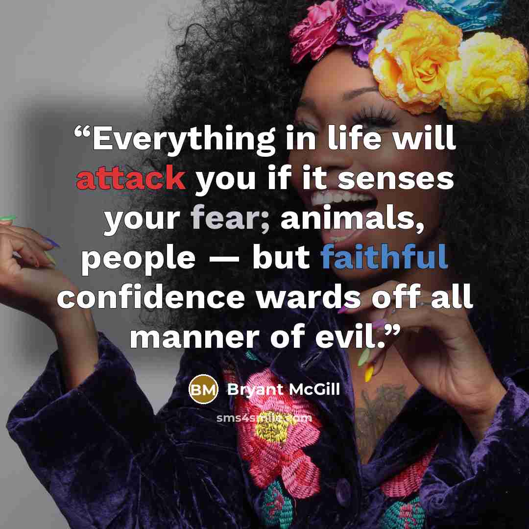 “Everything in life will attack you if it senses your fear; animals, people — but faithful confidence wards off all manner of evil.” quote by Bryant McGill
