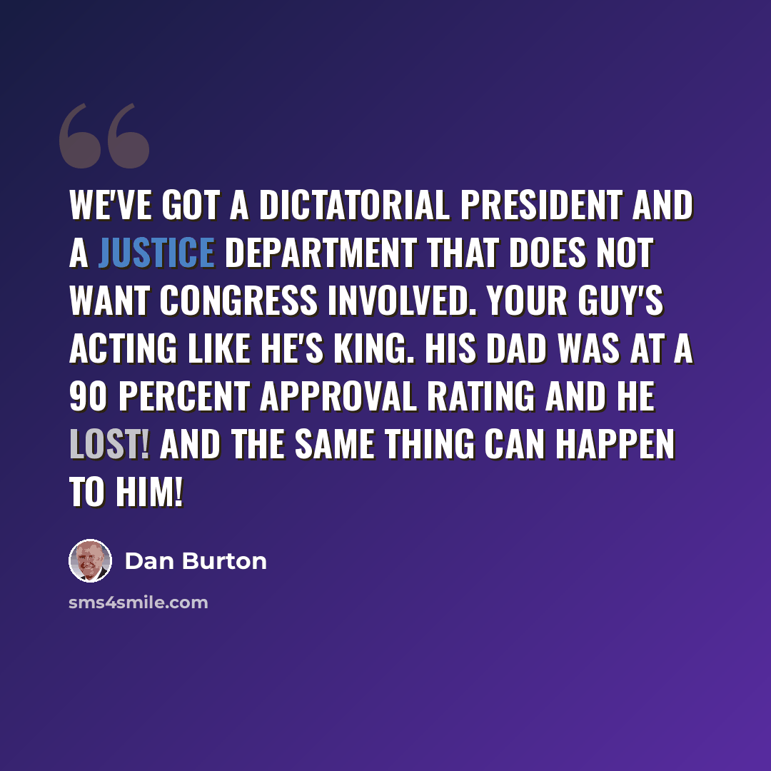 “We've got a dictatorial president and a Justice Department that does not want Congress involved. Your guy's acting like he's king. His dad was at a 90 percent approval rating and he lost! And the same thing can happen to him!” quote by Dan Burton