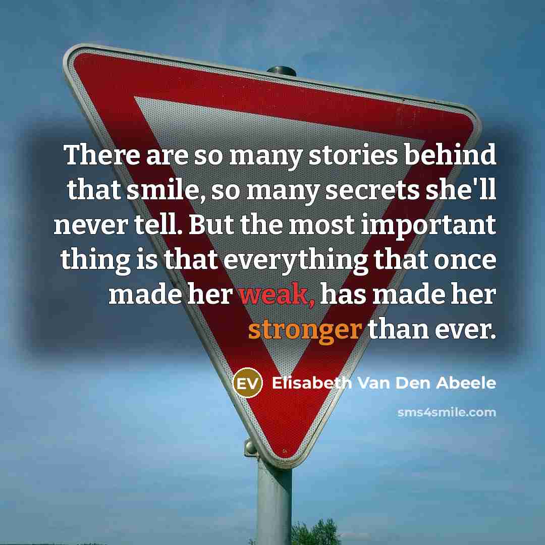 “There are so many stories behind that smile, so many secrets she'll never tell. But the most important thing is that everything that once made her weak, has made her stronger than ever.” quote by Elisabeth Van Den Abeele