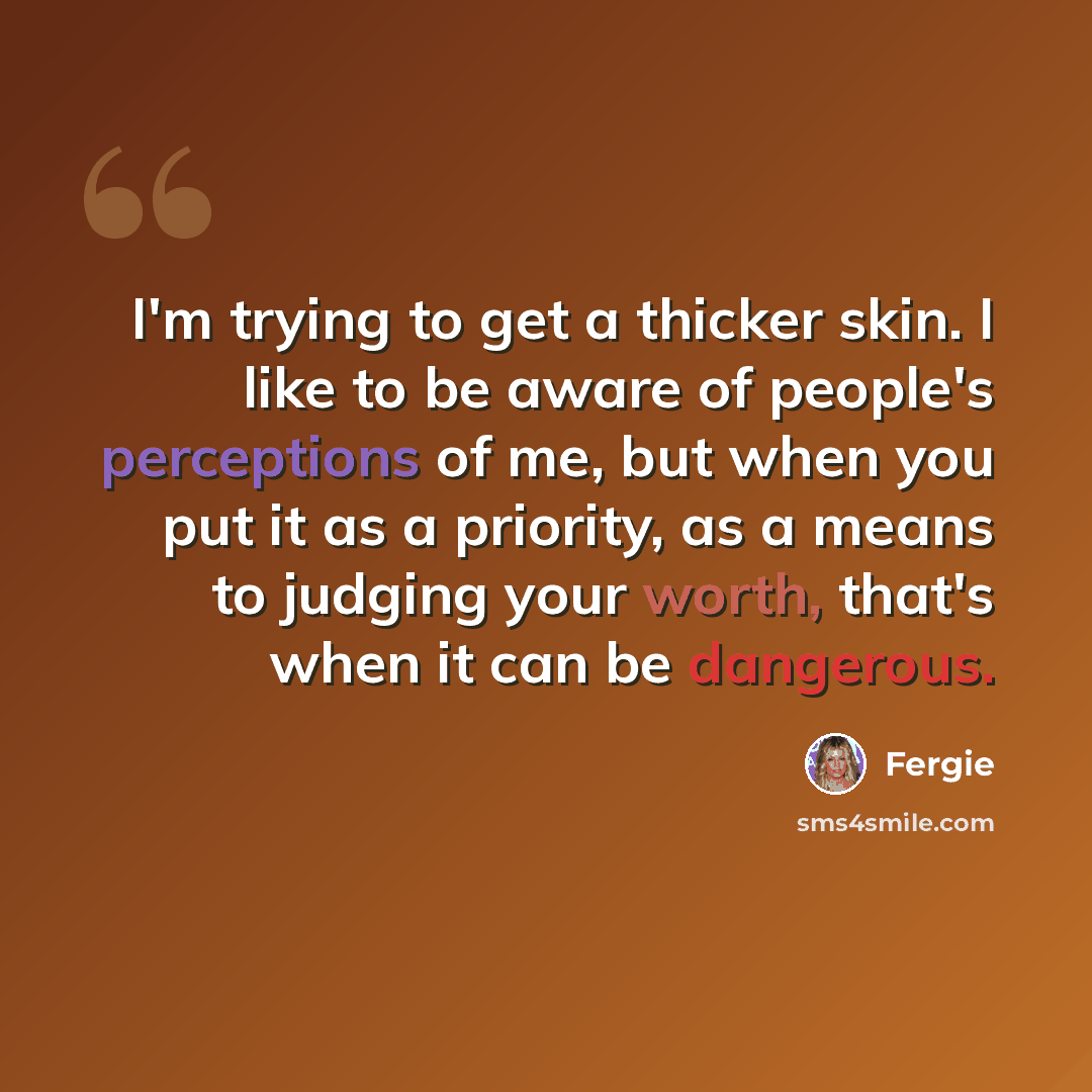 “I'm trying to get a thicker skin. I like to be aware of people's perceptions of me, but when you put it as a priority, as a means to judging your worth, that's when it can be dangerous.” quote by Fergie