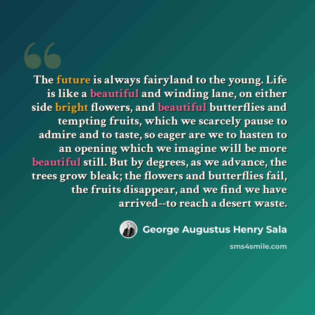“The future is always fairyland to the young. Life is like a beautiful and winding lane, on either side bright flowers, and beautiful butterflies and tempting fruits, which we scarcely pause to admire and to taste, so eager are we to hasten to an opening which we imagine will be more beautiful…” quote by George Augustus Henry Sala