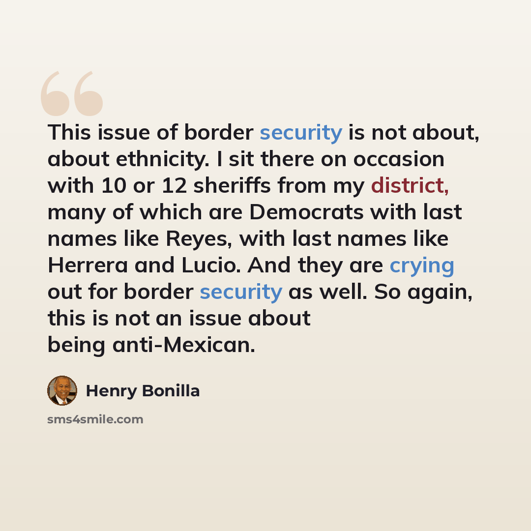“This issue of border security is not about, about ethnicity. I sit there on occasion with 10 or 12 sheriffs from my district, many of which are Democrats with last names like Reyes, with last names like Herrera and Lucio. And they are crying out for border security as well. So again, this is not…” quote by Henry Bonilla