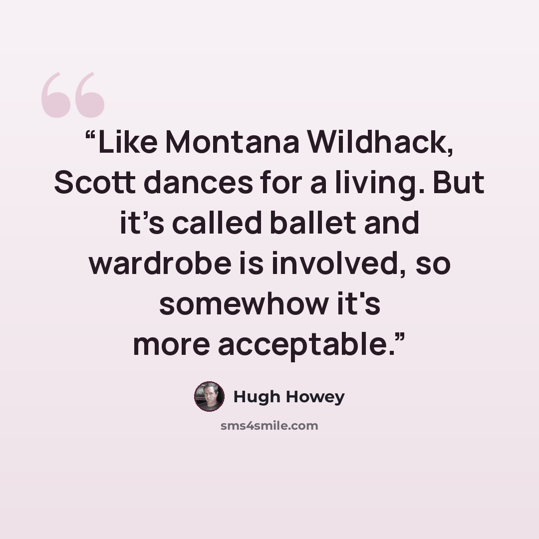 “Like Montana Wildhack, Scott dances for a living. But it's called ballet and wardrobe is involved, so somewhow it's more acceptable.” quote by Hugh Howey