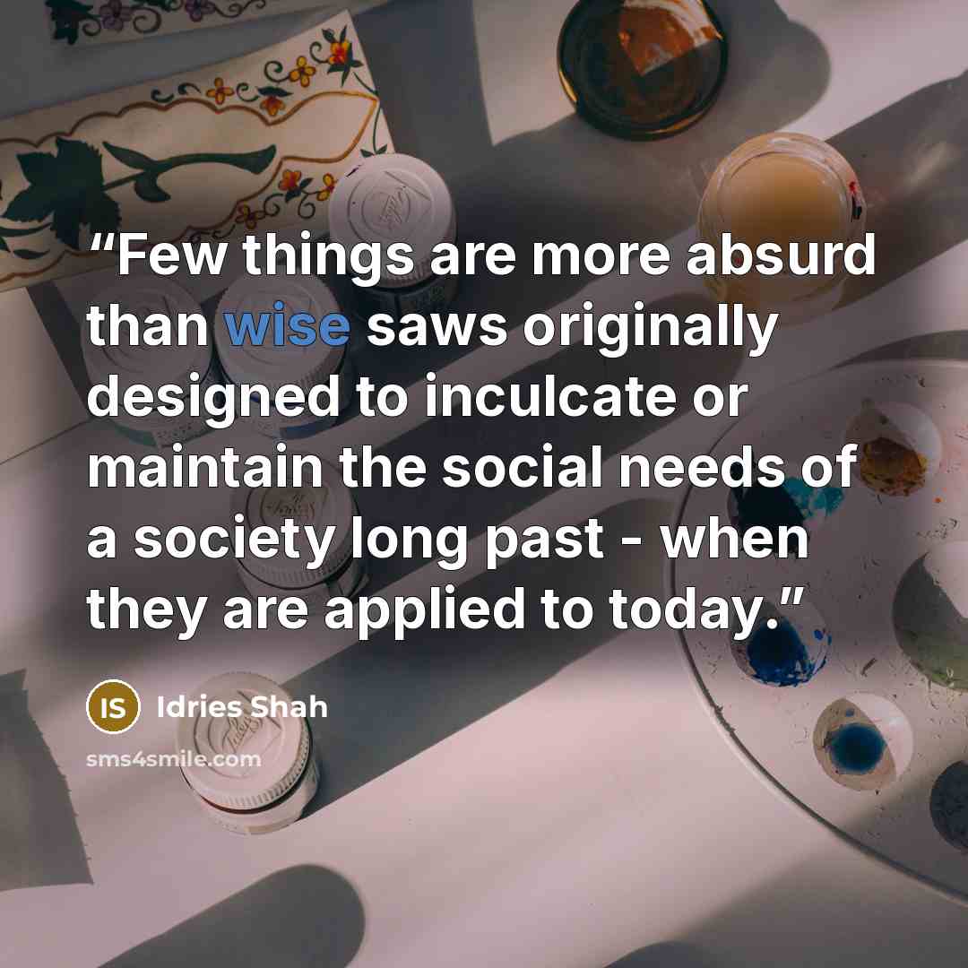 “Few things are more absurd than wise saws originally designed to inculcate or maintain the social needs of a society long past - when they are applied to today.” quote by Idries Shah