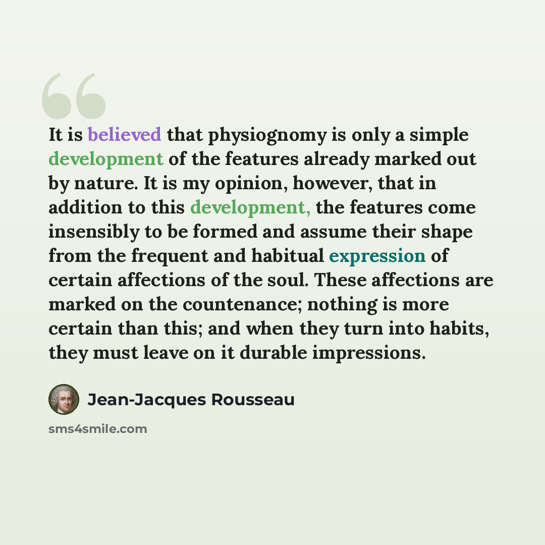 “It is believed that physiognomy is only a simple development of the features already marked out by nature. It is my opinion, however, that in addition to this development, the features come insensibly to be formed and assume their shape from the frequent and habitual expression of certain…” quote by Jean-Jacques Rousseau