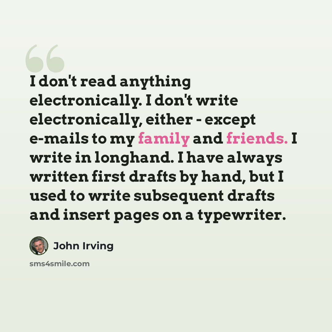 “I don't read anything electronically. I don't write electronically, either - except e-mails to my family and friends. I write in longhand. I have always written first drafts by hand, but I used to write subsequent drafts and insert pages on a typewriter.” quote by John Irving