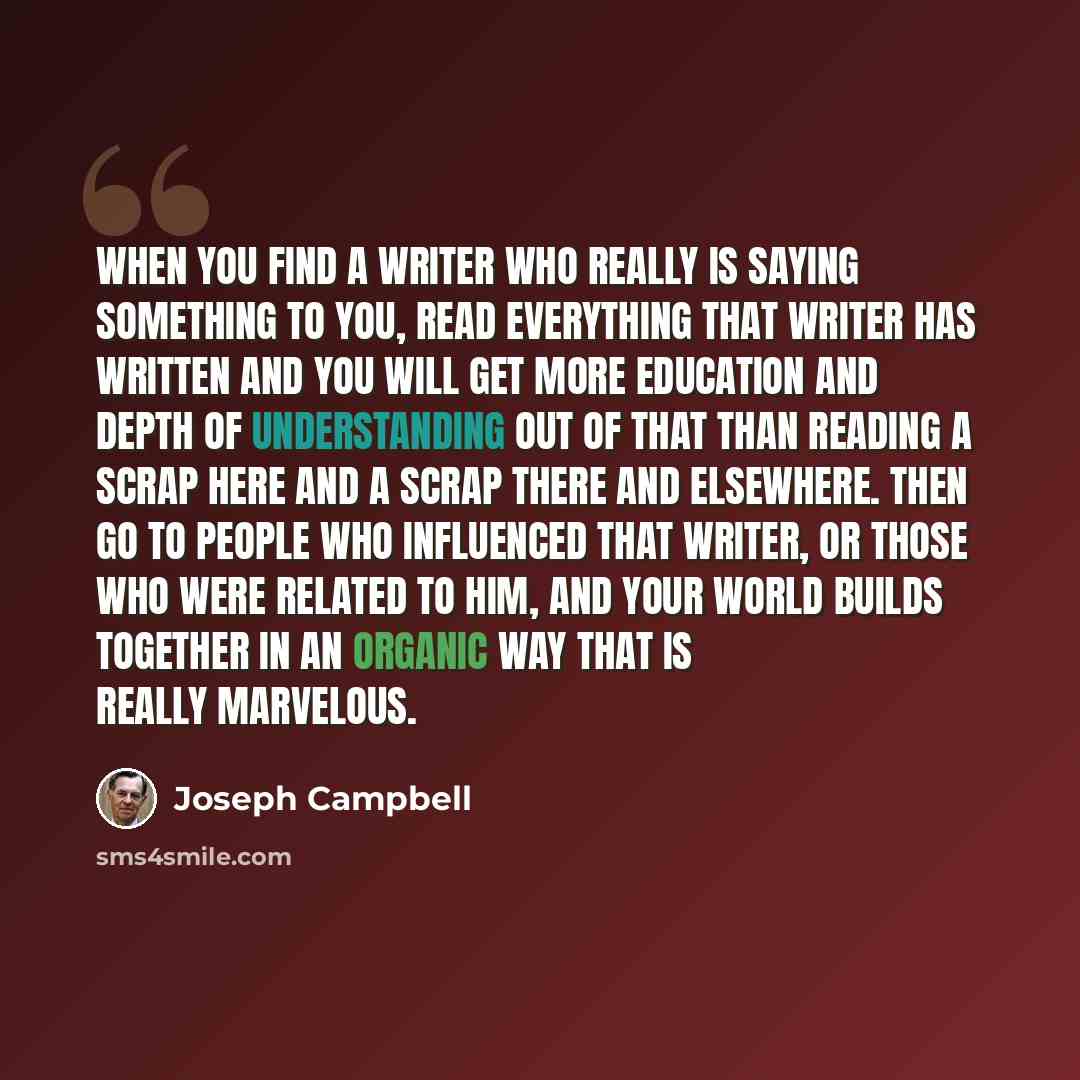 “When you find a writer who really is saying something to you, read everything that writer has written and you will get more education and depth of understanding out of that than reading a scrap here and a scrap there and elsewhere. Then go to people who influenced that writer, or those who were…” quote by Joseph Campbell