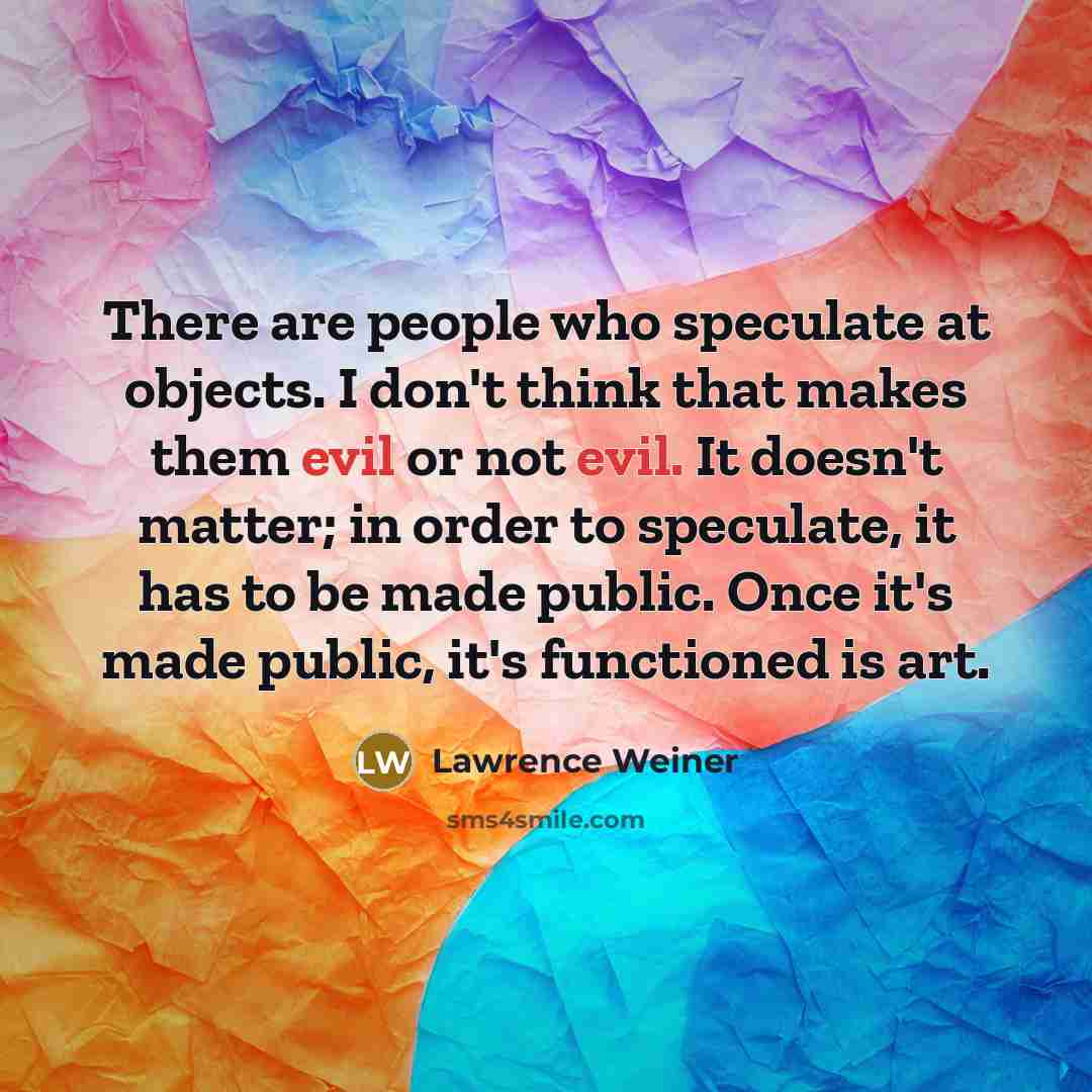 “There are people who speculate at objects. I don't think that makes them evil or not evil. It doesn't matter; in order to speculate, it has to be made public. Once it's made public, it's functioned is art.” quote by Lawrence Weiner
