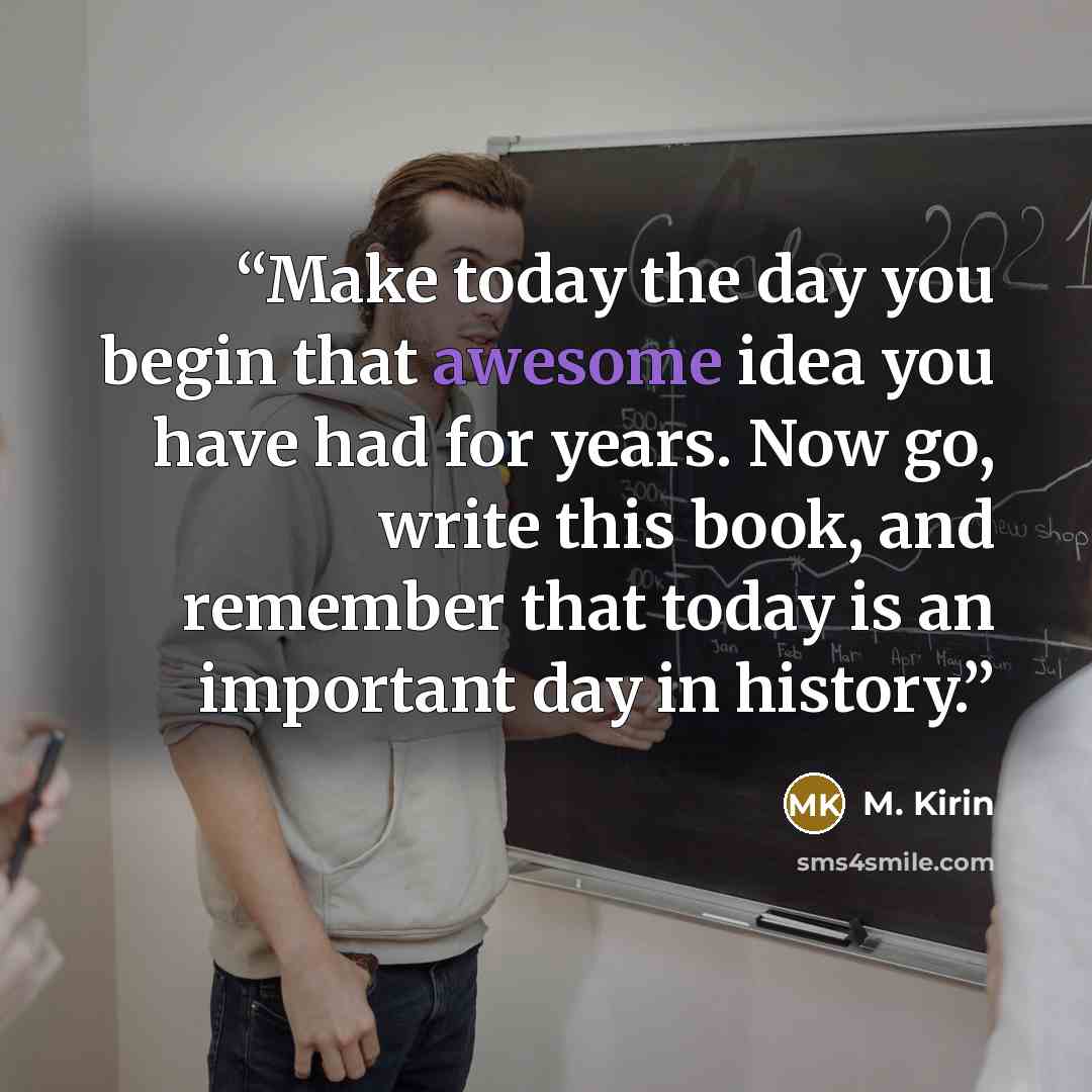 “Make today the day you begin that awesome idea you have had for years. Now go, write this book, and remember that today is an important day in history.” quote by M. Kirin