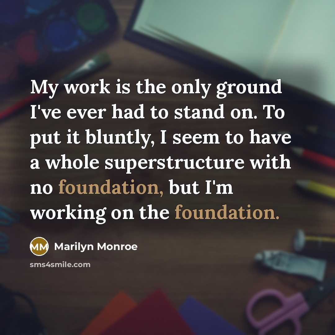 “My work is the only ground I've ever had to stand on. To put it bluntly, I seem to have a whole superstructure with no foundation, but I'm working on the foundation.” quote by Marilyn Monroe