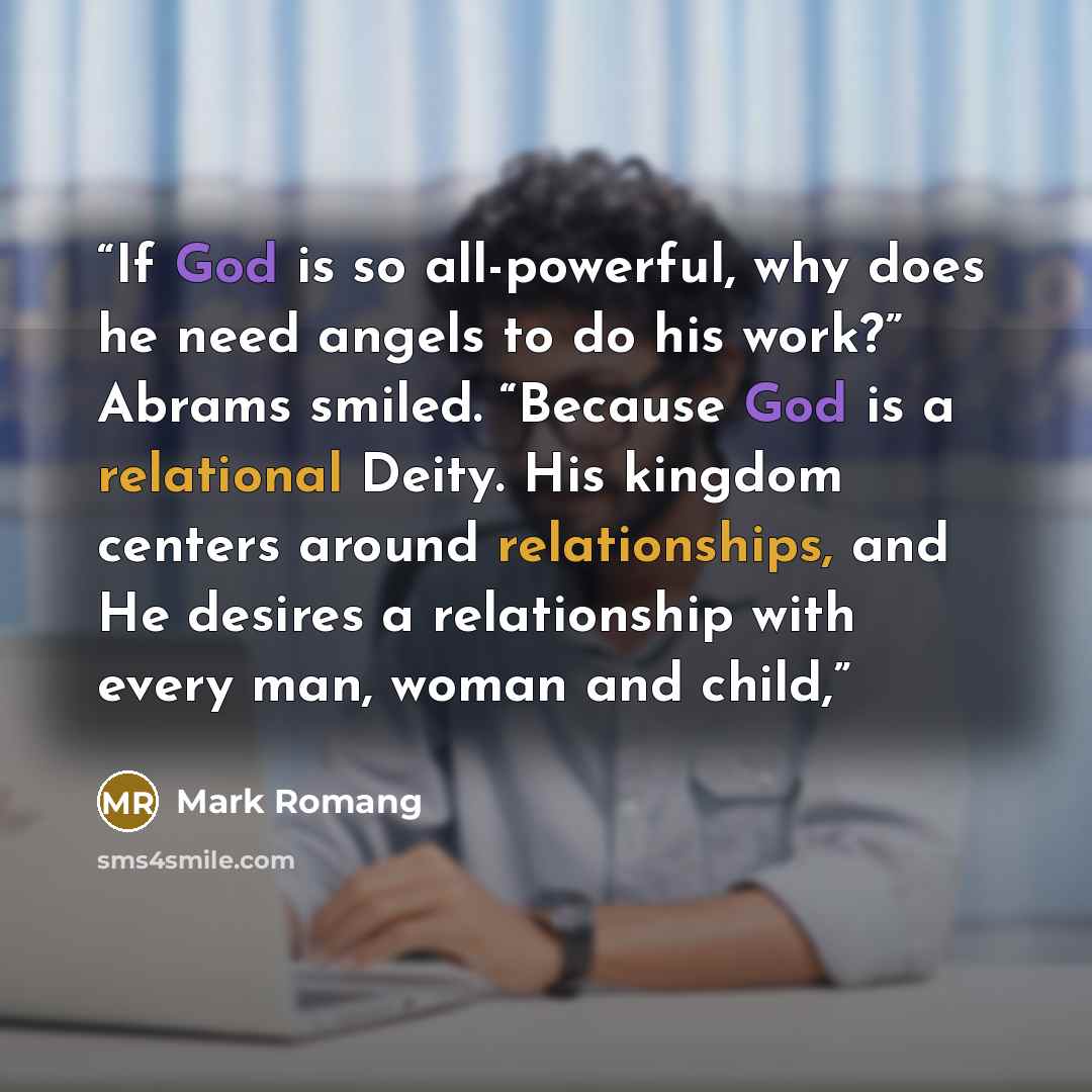 “If God is so all-powerful, why does he need angels to do his work?” Abrams smiled. “Because God is a relational Deity. His kingdom centers around relationships, and He desires a relationship with every man, woman and child,” quote by Mark Romang