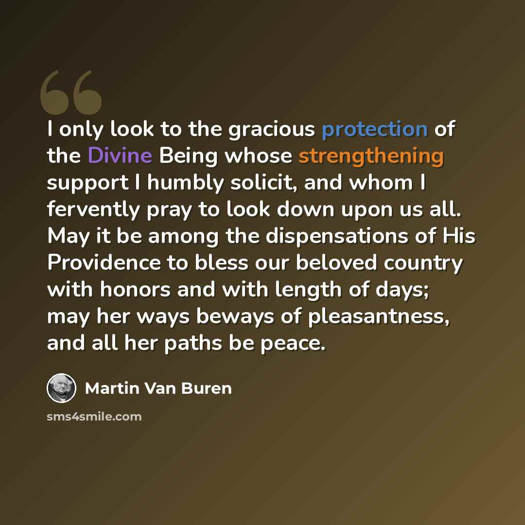 “I only look to the gracious protection of the Divine Being whose strengthening support I humbly solicit, and whom I fervently pray to look down upon us all. May it be among the dispensations of His Providence to bless our beloved country with honors and with length of days; may her ways beways of…” quote by Martin Van Buren