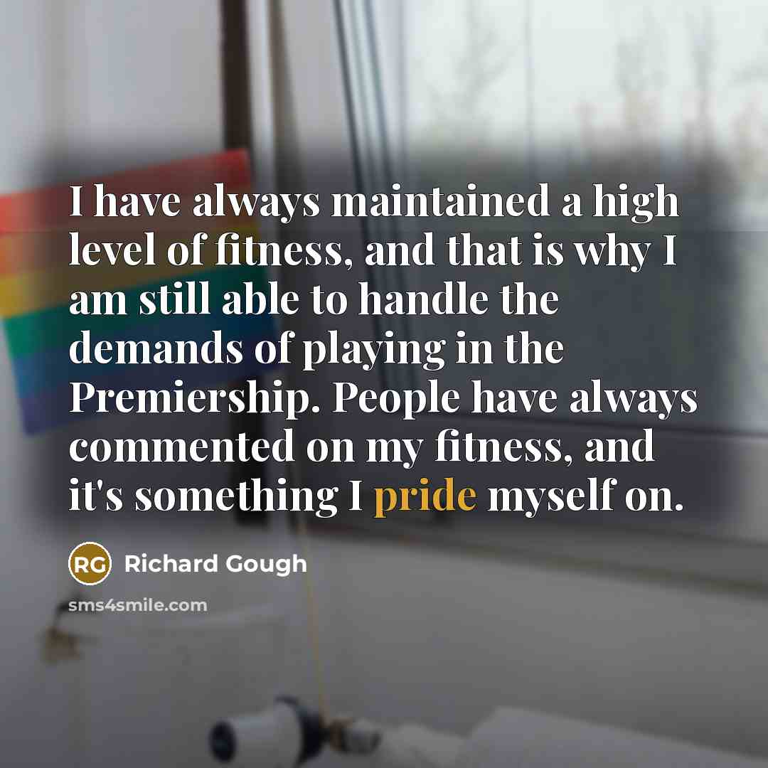 “I have always maintained a high level of fitness, and that is why I am still able to handle the demands of playing in the Premiership. People have always commented on my fitness, and it's something I pride myself on.” quote by Richard Gough