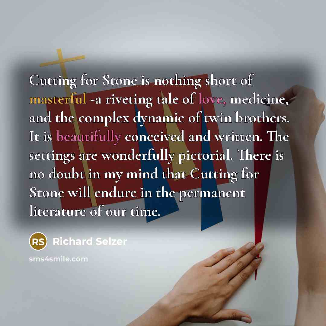 “Cutting for Stone is nothing short of masterful -a riveting tale of love, medicine, and the complex dynamic of twin brothers. It is beautifully conceived and written. The settings are wonderfully pictorial. There is no doubt in my mind that Cutting for Stone will endure in the permanent literature…” quote by Richard Selzer