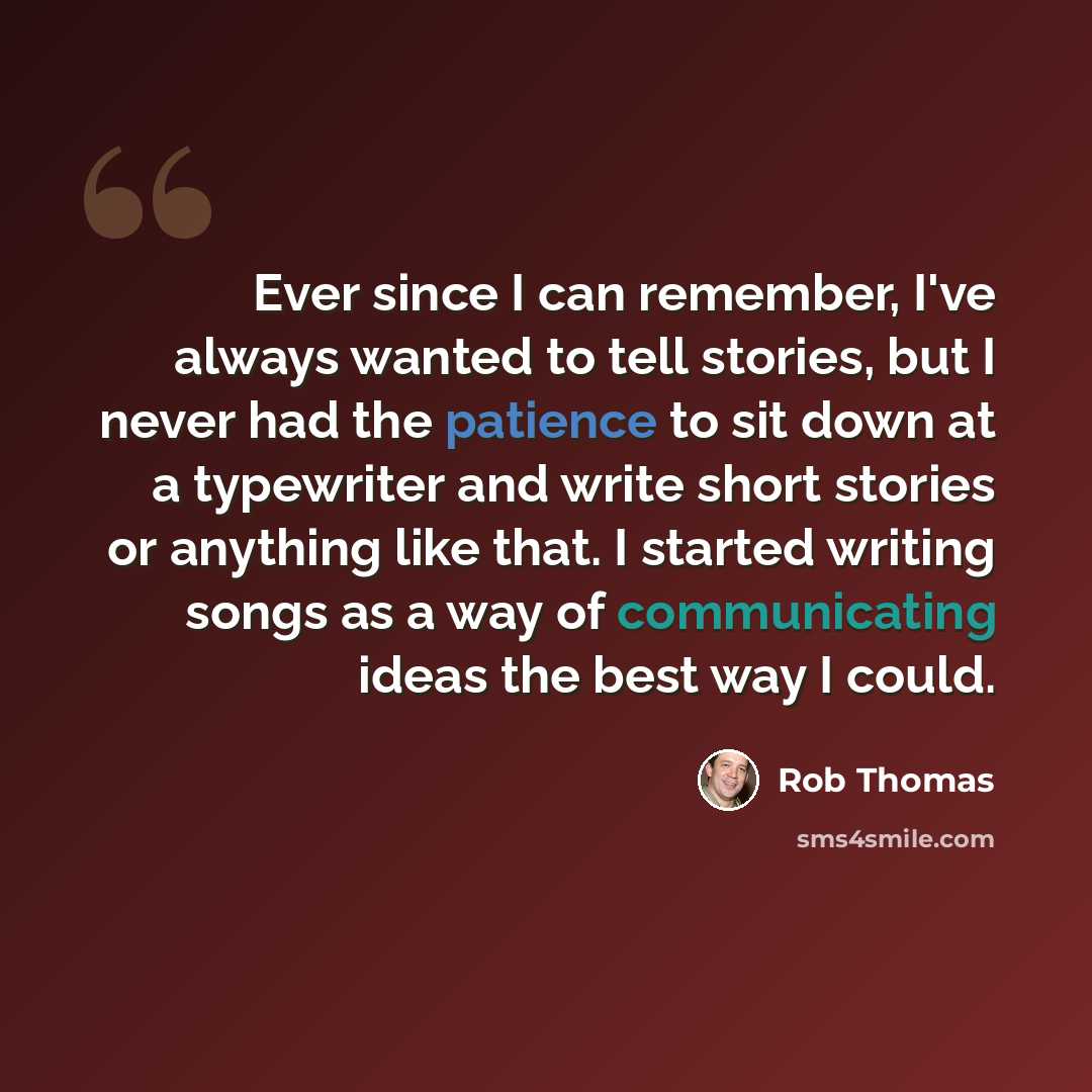 “Ever since I can remember, I've always wanted to tell stories, but I never had the patience to sit down at a typewriter and write short stories or anything like that. I started writing songs as a way of communicating ideas the best way I could.” quote by Rob Thomas