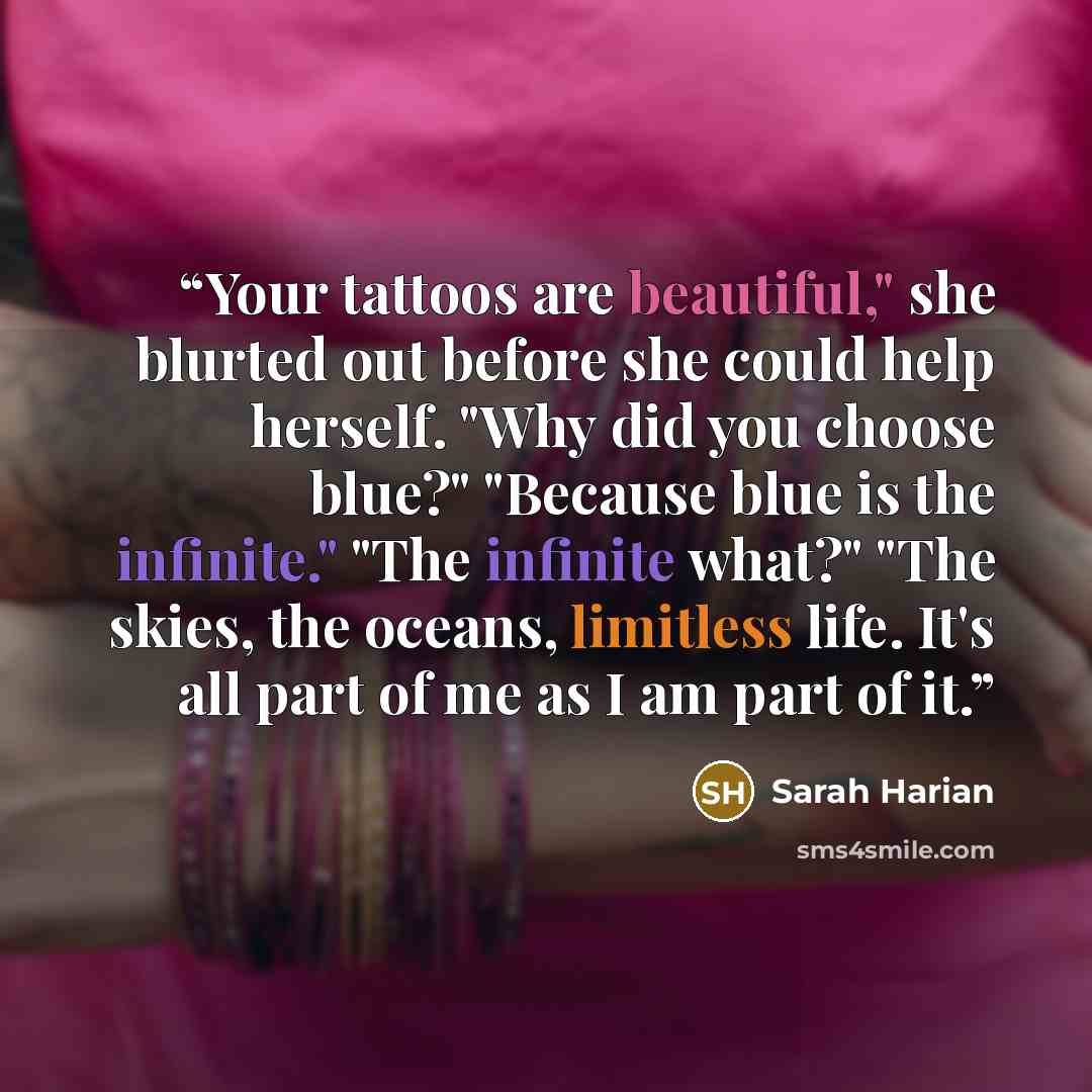 “Your tattoos are beautiful," she blurted out before she could help herself. "Why did you choose blue?" "Because blue is the infinite." "The infinite what?" "The skies, the oceans, limitless life. It's all part of me as I am part of it.” quote by Sarah Harian
