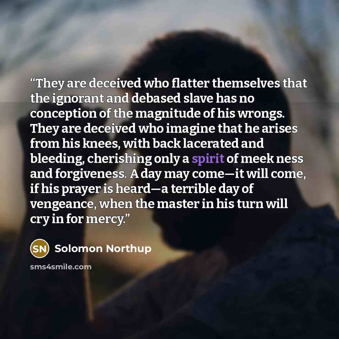 “They are deceived who flatter themselves that the ignorant and debased slave has no conception of the magnitude of his wrongs. They are deceived who imagine that he arises from his knees, with back lacerated and bleeding, cherishing only a spirit of meek ness and forgiveness. A day may come—it…” quote by Solomon Northup