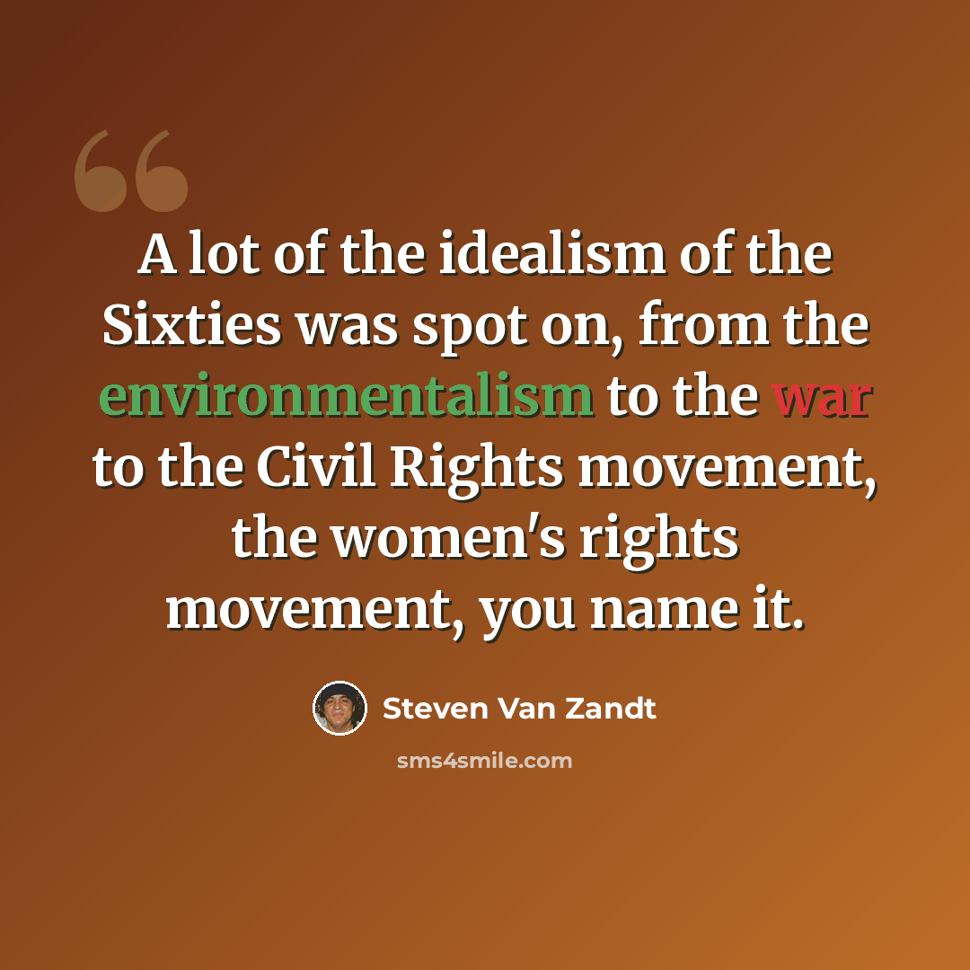 “A lot of the idealism of the Sixties was spot on, from the environmentalism to the war to the Civil Rights movement, the women's rights movement, you name it.” quote by Steven Van Zandt