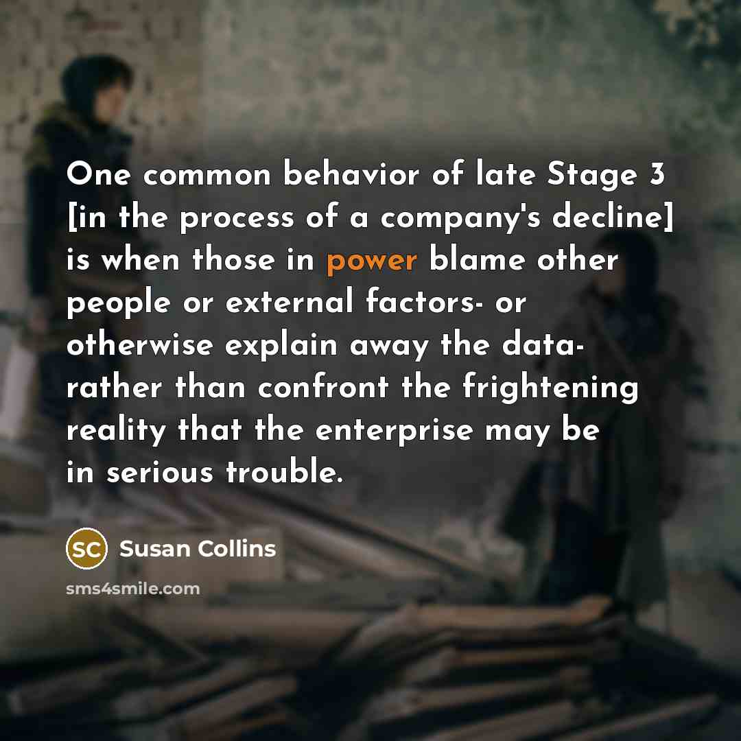 “One common behavior of late Stage 3 [in the process of a company's decline] is when those in power blame other people or external factors- or otherwise explain away the data- rather than confront the frightening reality that the enterprise may be in serious trouble.” quote by Susan Collins