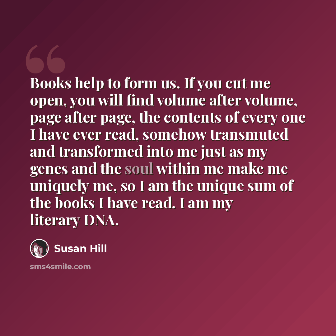 “Books help to form us. If you cut me open, you will find volume after volume, page after page, the contents of every one I have ever read, somehow transmuted and transformed into me just as my genes and the soul within me make me uniquely me, so I am the unique sum of the books I have read. I am…” quote by Susan Hill